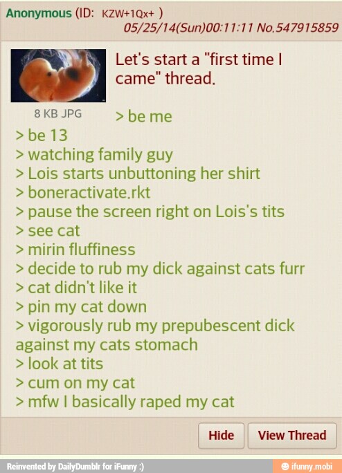 05/25/14(Sun)00:11:11 No.547915859
Let's start a "first time I
came" thread. watching family guy Lois starts unbuttoning her shirt pause the screen right on Lois's tits mirin fluffiness decide to rub my dick against cats furr cat didn't like it pin my cat down vigorously rub my prepubescent dick
against my cats stomach look at tits mfw I basically raped my cat
I Hide I View Thread