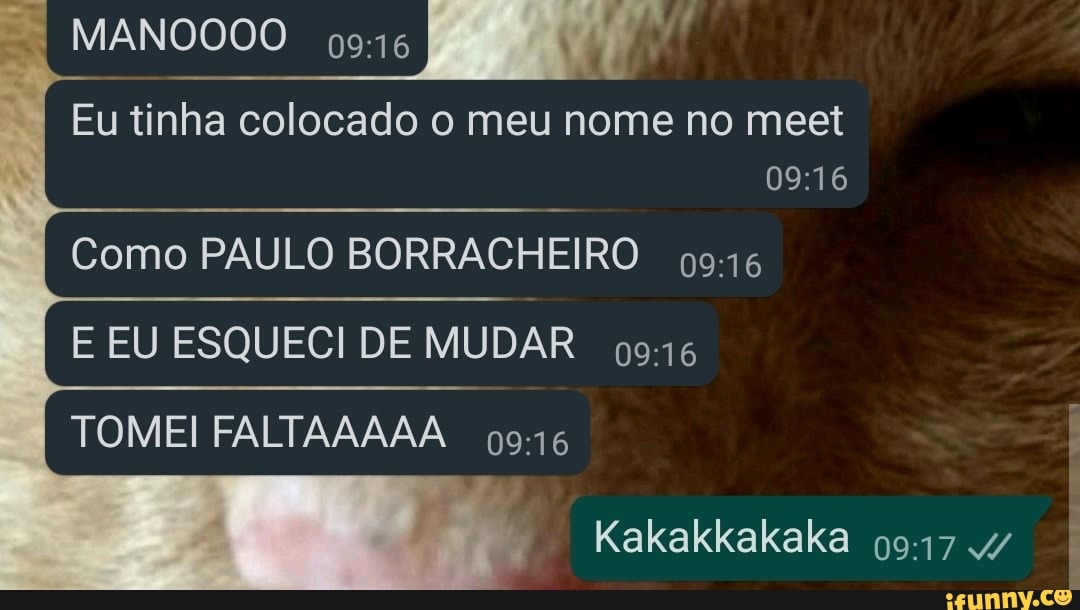 MANOOOO 946
Eu tinha colocado o meu nome no meet
Como PAULO BORRACHEIRO
E EU ESQUECI DE MUDAR TOMEI FALTAAAAA
Kakakkakaka 4/