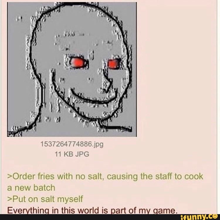 >Order fries with no salt, causing the staff to cook
a new batch
>Put on salt myself
Evervlhinq in this world is part of mv qame.