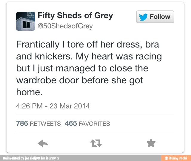 ne Fifty Sheds of Grey W Follow
Frantically I tore off her dress, bra
and knickers. My heart was racing
but I just managed to close the
wardrobe door before she got
home.
4:26 PM
23 Mar 2014