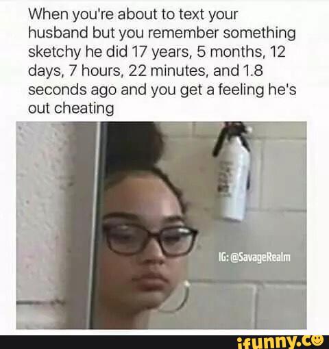 When you‘re about to text your
husband but you remember something
sketchy he did 17 years, 5 months, 12
days, 7 hours, 22 minutes, and 18
seconds ago and you get a feeling he's
out cheating