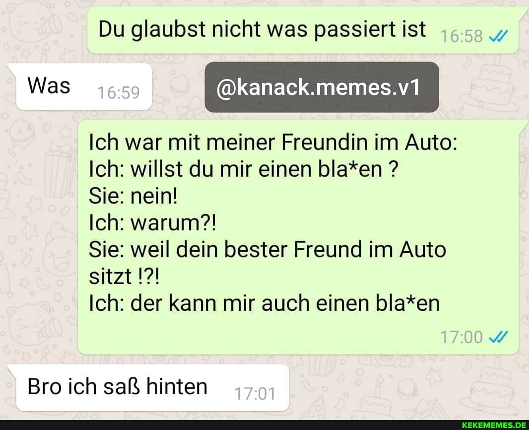Du glaubst nicht was passiert ist
Was @kanack.memes.v1
Ich war mit meiner Freundin im Auto:
Ich: willst du mir einen bla*en ?
Sie: nein!
Ich: warum?!
Sie: weil dein bester Freund im Auto sitzt
Ich: der kann mir auch einen bla*en
Bro ich saß hinten 17.01