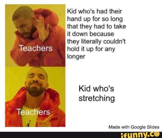 Kid who's had their
hand up for so long
that they had to take
it down because
they literally couldn't
Teachers hold it up for any
longer
Kid who's
stretching