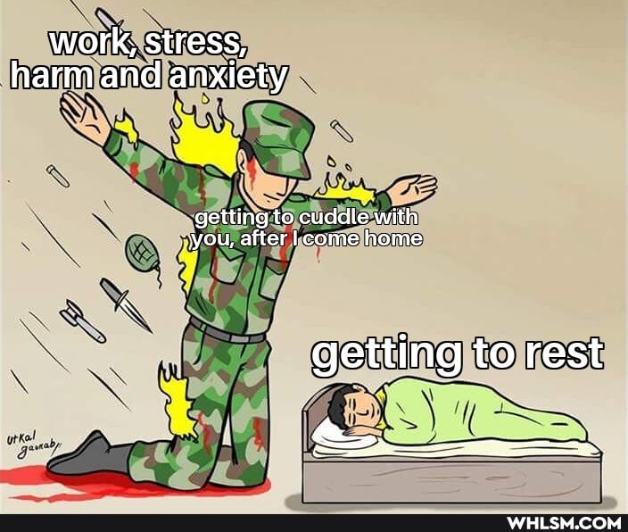 work; stress, harm and anxiety
getting to cuddle with you, after I come home
getting to rest
I i