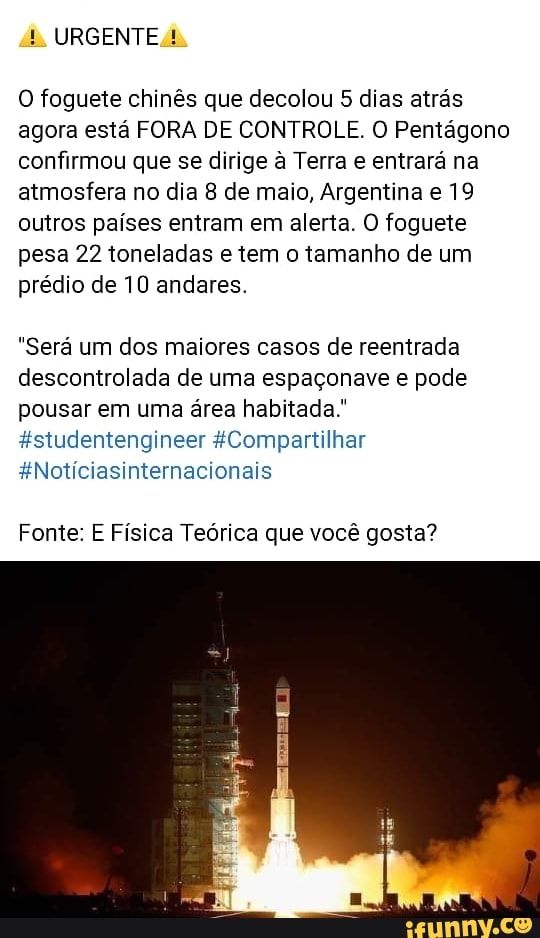 URGENTE
O foguete chinês que decolou 5 dias atrás agora está FORA DE CONTROLE. O Pentágono confirmou que se dirige à Terra e entrará na atmosfera no dia 8 de maio, Argentina e 19 outros países entram em alerta. O foguete pesa 22 toneladas e tem o tamanho de um prédio de 10 andares.
"Será um dos maiores casos de reentrada descontrolada de uma espaçonave e pode pousar em uma área habitada."
&studentengineer &Compartilhar
*Noticiasinternacionais
Fonte: E Física Teórica que você gosta?