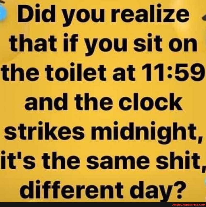 Did you realize .
that if you sit on the toilet at and the clock strikes midnight, it's the same shit, different day?