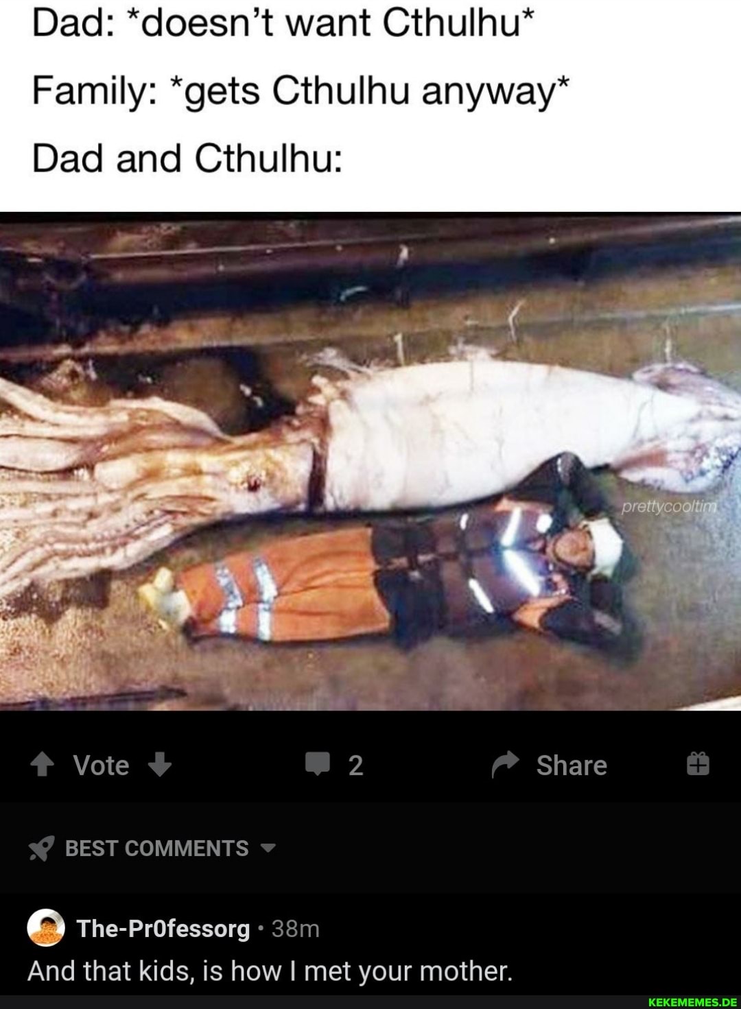 Dad: *doesn't want Cthulhu*
Family: *gets Cthulhu anyway*
Dad and Cthulhu:
NO
BEST COMMENTS
The-PrOfessorg
And that kids, is how I met your mother.