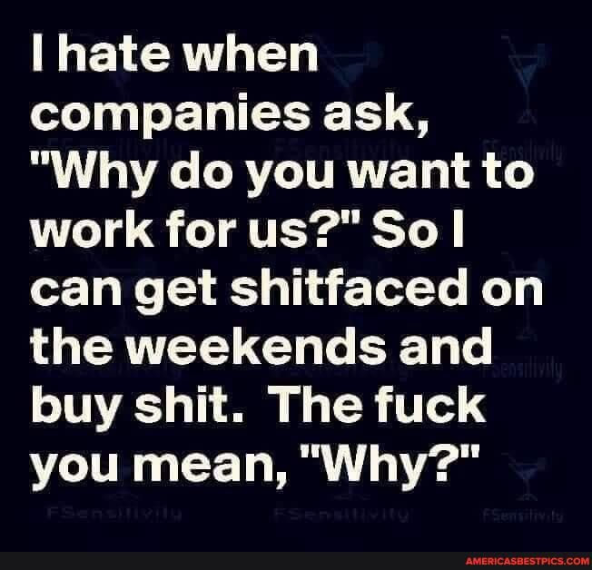 hate when companies ask,
"Why do you want to work for us?" So can get shitfaced on the weekends and buy shit. The fuck you mean, "Why?"