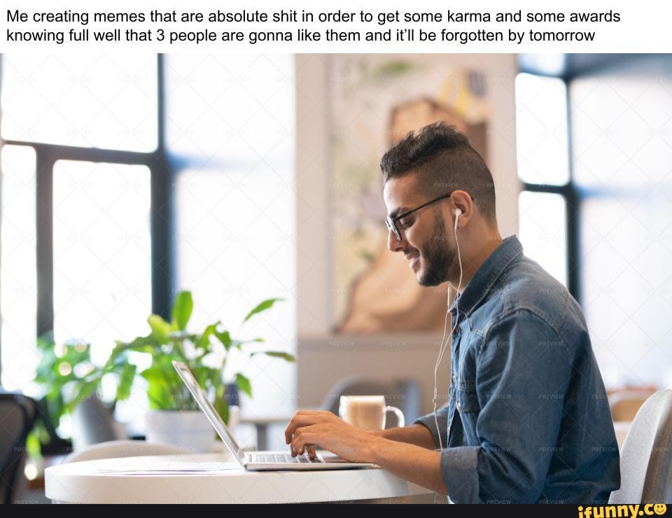 Me creating memes that are absolute shit in order to get some karma and ...