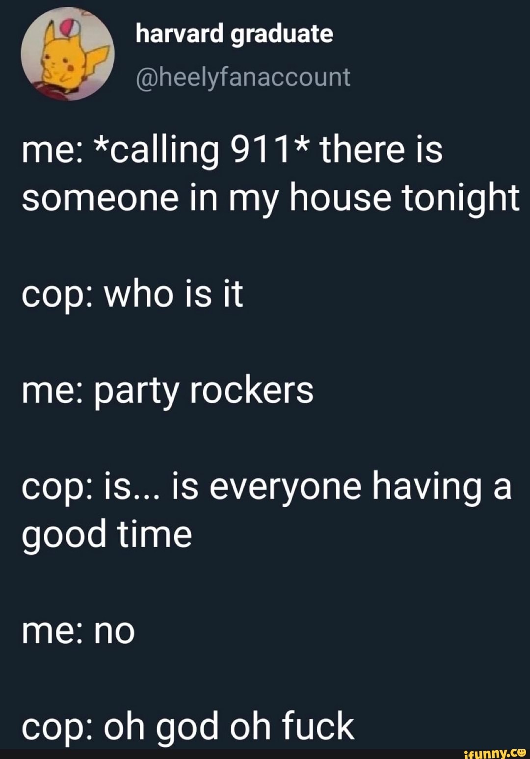 BB
harvard graduate
@heelyfanaccount
me: *calling 911* there is
someone in my house tonight
cop: who is it
me: party rockers
cop: is... is everyone having a
good time
cop: oh god oh fuck