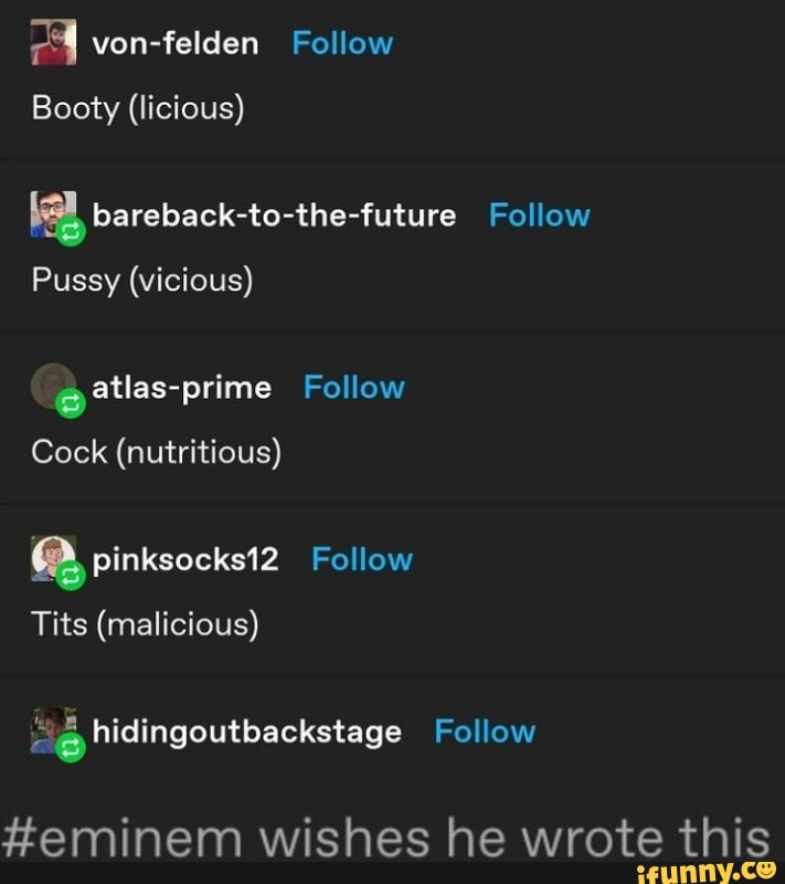 von-felden Follow
Booty (licious)
bareback-to-the-future
Pussy (vicious)
Follow
atlas-prime Follow
Cock (nutritious)
pinksoeks12 Follow
Tits (malicious) hidingoutbackstage Follow
geminem wishes he wrote this