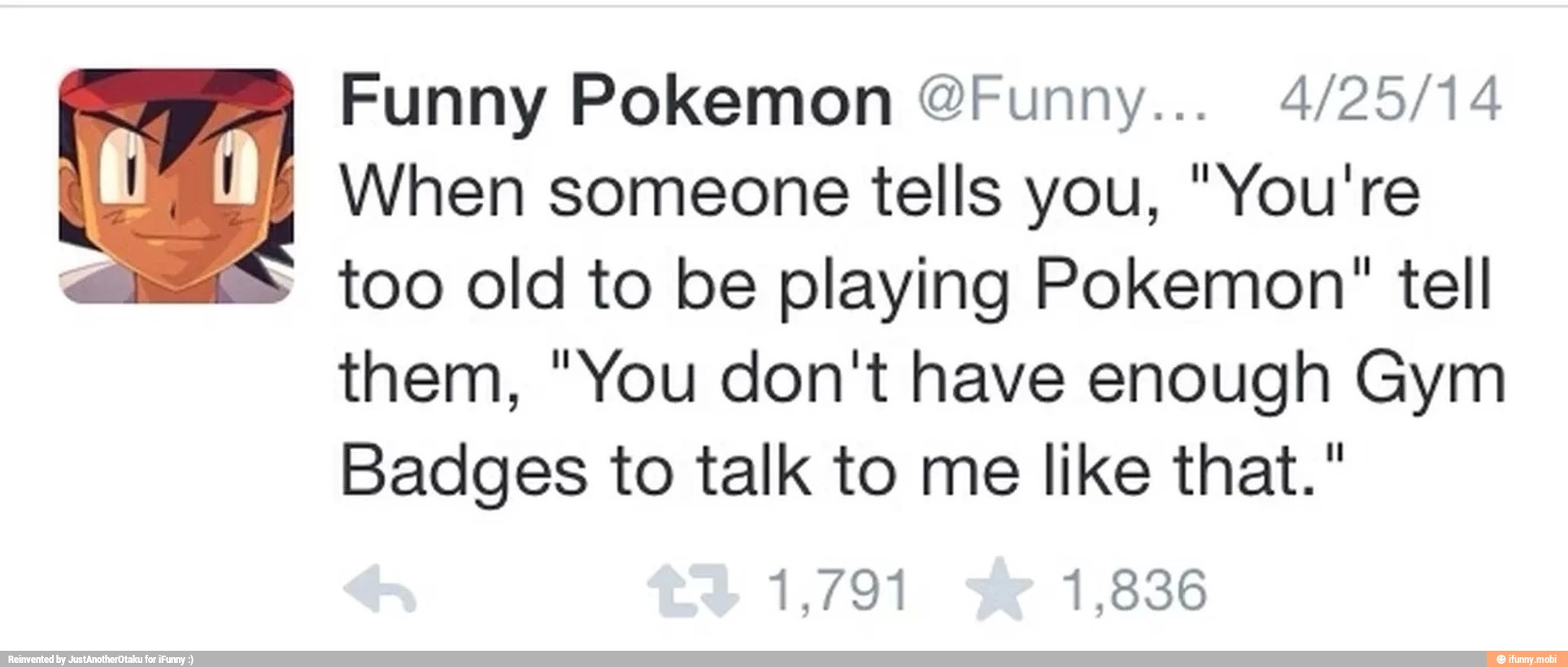 Funny Pokemon @Funny... 4/25/14
When someone tells you, "You're
a= too old to be playing Pokemon" tell
them, "You don't have enough Gym
Badges to talk to me like that."