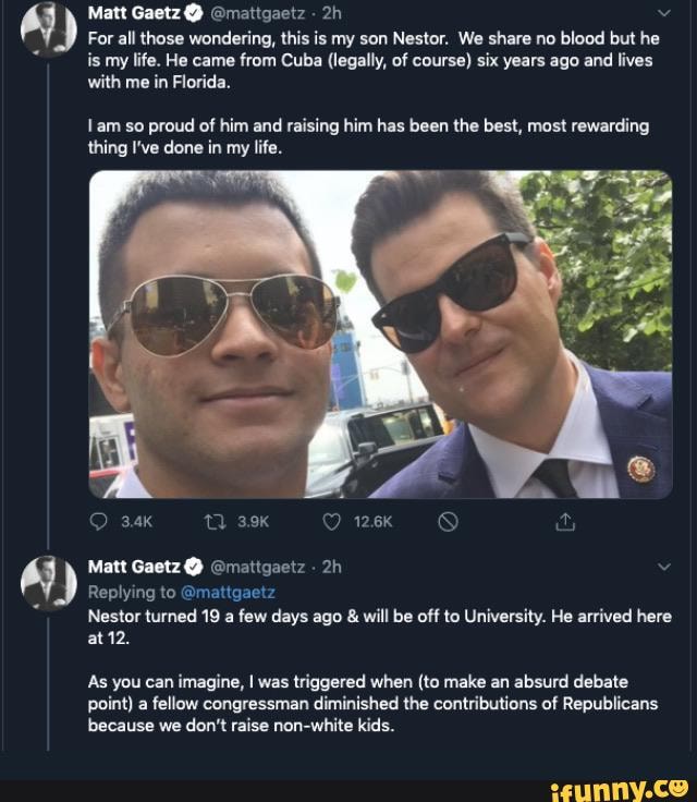 Matt Gaetz @ @mattgaetz
For all those wondering, this is my son Nestor. We share no blood but he is my life. He came from Cuba (legally, of course) six years ago and lives with me in Florida.
Iam so proud of him and raising him has been the best, most rewarding thing I've done in my life.
Matt Gaetz @ @mattgaetz -
Replying to @mattgaetz
Nestor turned 19 a few days ago & will be off to University. He arrived here at 12.
As you can imagine, I was triggered when (to make an absurd debate point) a fellow congressman diminished the contributions of Republicans because we don't raise non-white kids.