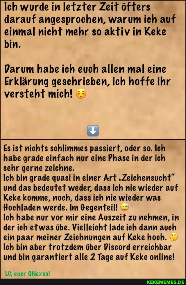 leh wurde in letzter Zeit öfters darauf angesprochen, warum ich auf einmal nicht mehr so aktiv in Keke bin.
Darum habe ich euch allen mal eine
Erklärung geschrieben, ich hoffe ihr versteht mich!
Es ist nichts schlimmes passiert, oder so. Ich habe grade einfach nur eine Phase in der ich sehr gerne zeichne.
Ich bin grade quasi in einer Art "Zeichensucht" und das bedeutet weder, dass ich nie wieder auf
Keke komme, noch, dass ich nie wieder was
Hochladen werde. Im Gegenteil!
Ich habe nur vor mir eine Auszeit zu nehmen, in der ich etwas übe. Vielleicht lade ich dann auch ein paar meiner Zeichnungen auf Keke hoch.
Ich bin aber trotzdem über Discord erreichbar und bin garantiert alle 2 Tage auf Keke online!
euer ONexus!