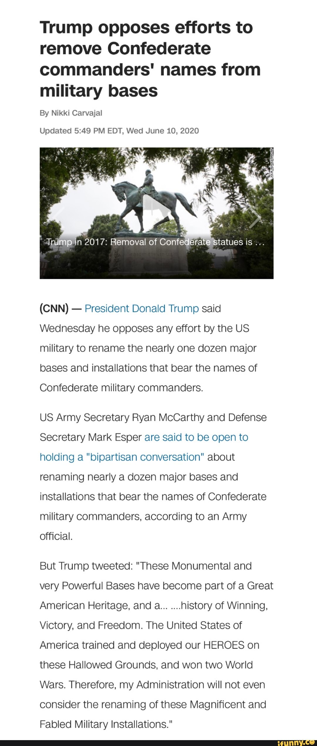 Trump opposes efforts to
remove Confederate
commanders' names from
military bases
By Nikki Carvajal
Updated 5:49 PM EDT, Wed June 10, 2020
President Donald Trump said
Wednesday he opposes any effort by the US
military to rename the nearly one dozen major
bases and installations that bear the names of
Confederate military commanders.
US Army Secretary Ryan McCarthy and Defense
Secretary Mark Esper are said to be open to
holding a "bipartisan conversation" about
renaming nearly a dozen major bases and
installations that bear the names of Confederate
military commanders, according to an Army
official.
But Trump tweeted: "These Monumental and
very Powerful Bases have become part of a Great
American Heritage, and a...
history of Winning,
Victory, and Freedom. The United States of