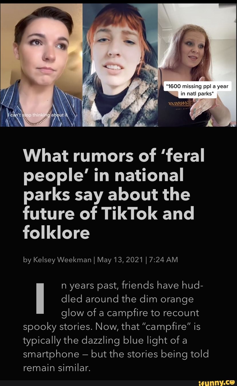 *1600 missing pal a year in natl parks*
What rumors of 'feral people' in national parks say about the future of TikTok and folklore
by Kelsey Weekman I May 13, 2021 I AM
n years past, friends have hud- dled around the dim orange glow of a campfire to recount spooky stories. Now, that "campfire" is typically the dazzling blue light of a smartphone - but the stories being told
remain similar.