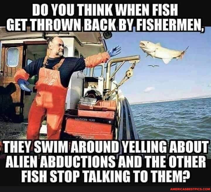 DO YOU THINK WHEN FISH
-THROWN BACK BY FISHE
THEY SWIM AROUND YELLING ABOUT ALIEN ABDUCTIONS AND THE OTHER FISH STOP TALKING TO THEM?