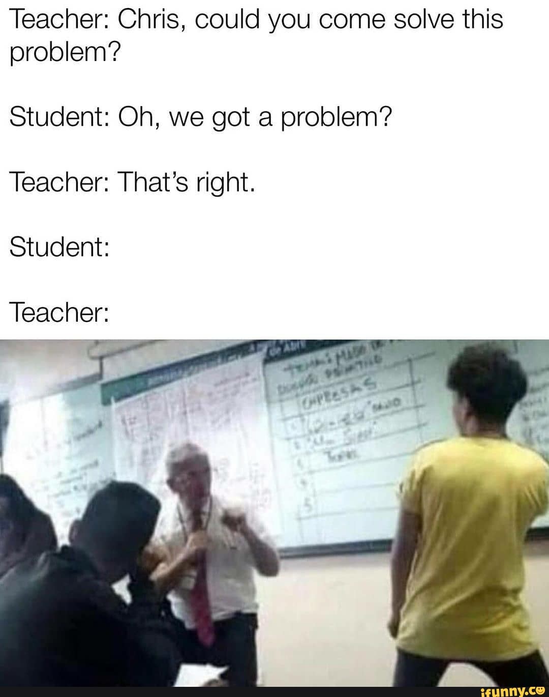 Teacher: Chris, could you come solve this
problem?
Student: Oh, we got a problem?
Teacher: That's right.
Student:
Teacher: