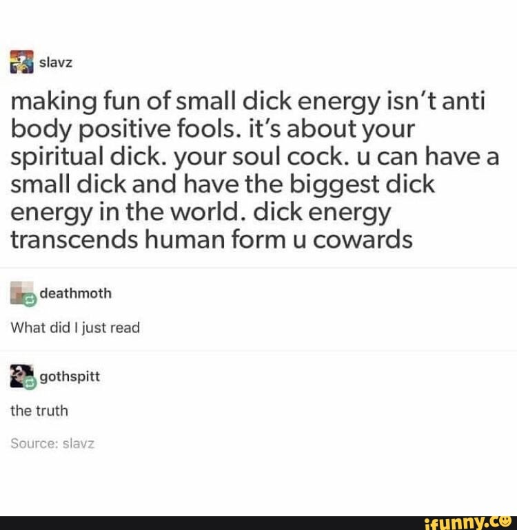 making fun ofsmall dick energy isn’t anti
body positive fools. it's about your
spiritual dick. your soul cock. u can have a
small dick and have the biggest dick
energy in the world. dick energy
transcends human form u cowards
b deathmoth