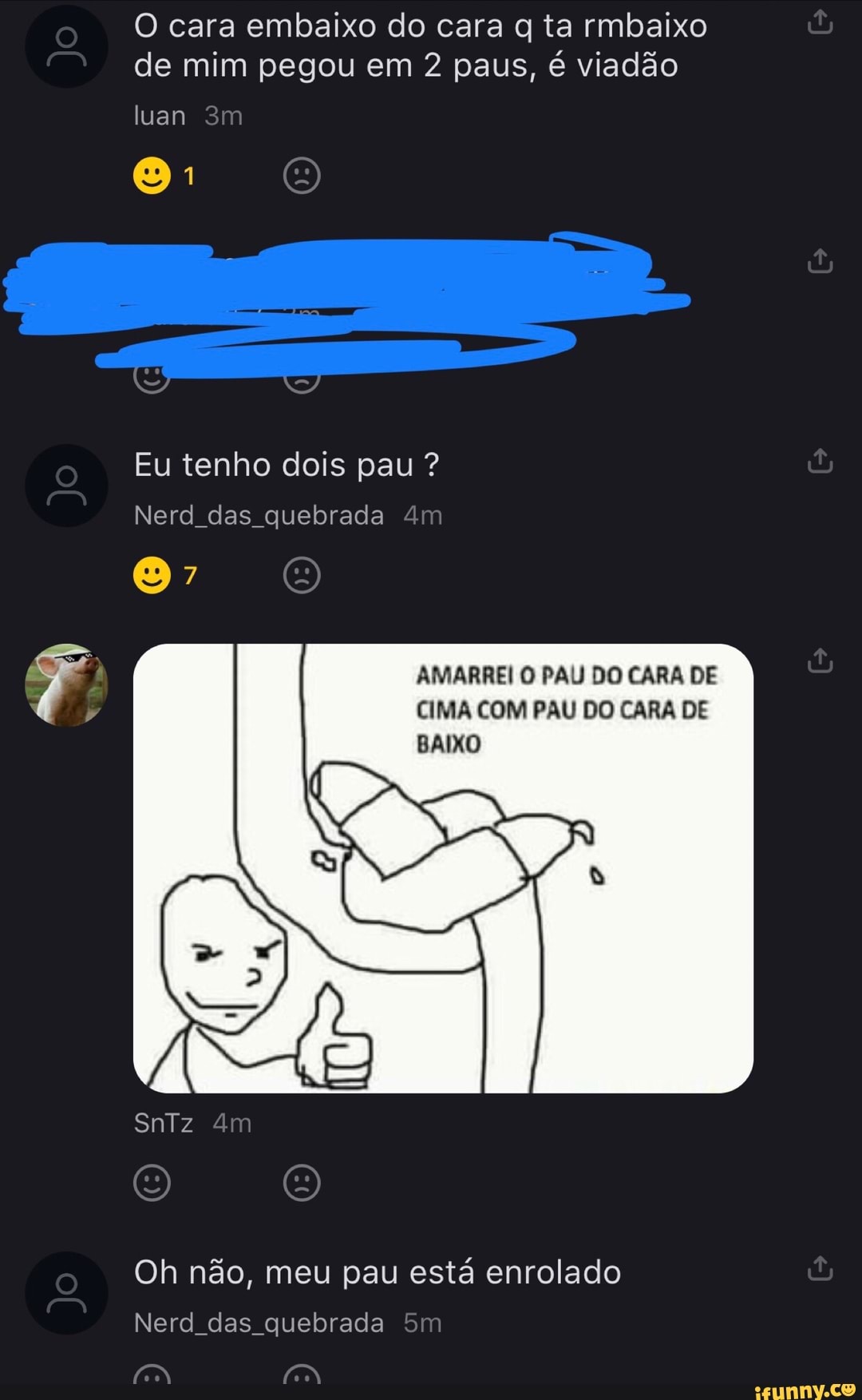 O cara embaixo do cara q ta rmbaixo
de mim pegou em 2 paus, é viadão
Nerd das quebrada
Oh nao, meu pau esta enrolado
Nerd_das_quebrada