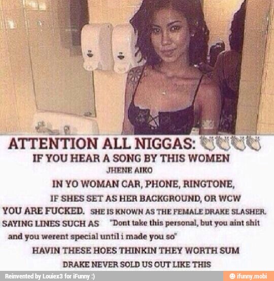ATTENTION
ALL
NIGGAS:
IF YOU HEAR A SONG BY THIS
WOMEN
IN YO WOMAN CAR, PHONE, RINGTONE,
IF SHES SET AS HER BACKGROUND, OR WCW
YOU ARE FUCKED. sHE 1S KNOWN AS THE FEMALE DRAKE SLASHER.
SAYING LINES SUCH AS "Dont take this personal, but you aint shit
and you werent special until i made you so"
HAVIN THESE HOES THINKIN THEY WORTH SUM
DRAKE NEVER SOLD US OUT LIKE THIS