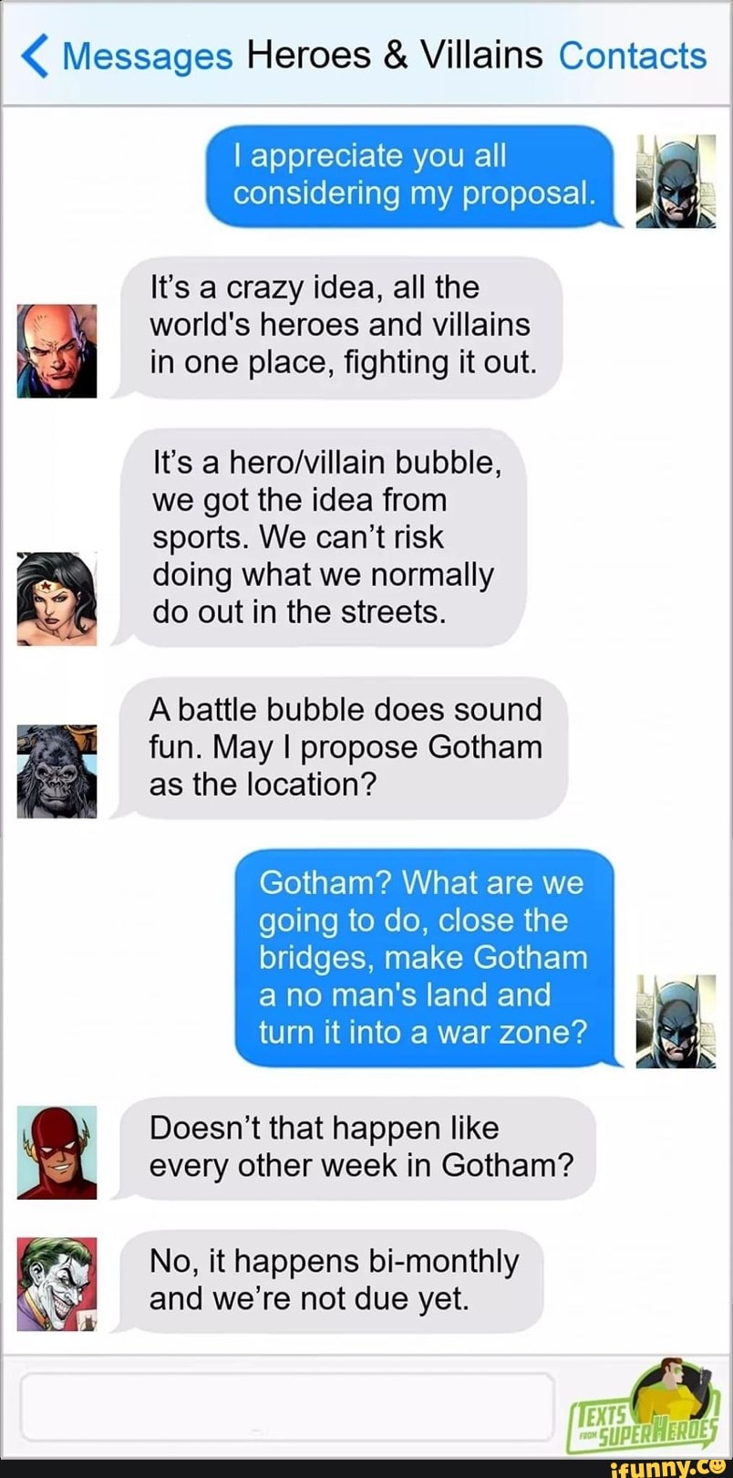 Messages Heroes Villains Contacts
I appreciate you all E"
I
considering my proposal. a
world's heroes and villains
in one place, fighting it out.
It's a hero/villain bubble,
we got the idea from
sports. We can't risk
doing what we normally
do out in the streets.
A battle bubble does sound
fun. May I propose Gotham
as the location?
Gotham? What are we
going to do, close the
bridges, make Gotham
a no man's land and
turn itinto a war zone?
Doesn't that happen like
every other week in Gotham?
No, it happens bi-monthly
and we're not due yet.