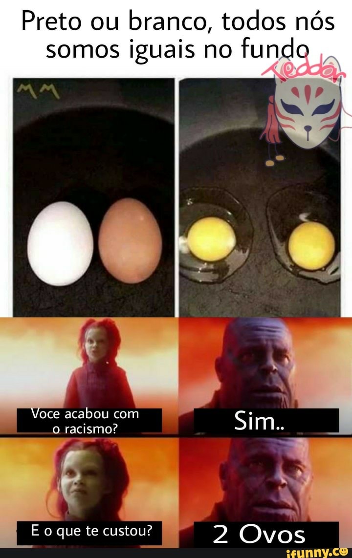 Preto ou branco, todos nós somos iguais no funda
Voce acabou com
racismo? acabou com Sim..
E que te custou? 2 Ovos