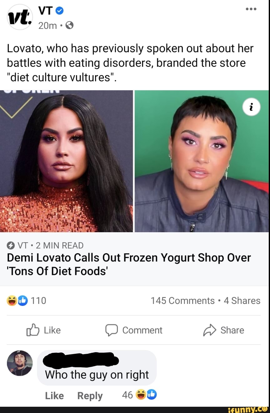 VT
* @
Lovato, who has previously spoken out about her
battles with eating disorders, branded the store
"diet culture vultures'.
O VT MIN READ
Demi Lovato Calls Out Frozen Yogurt Shop Over
'Tons Of Diet Foods'
110 145 Comments 4 Shares
Like Comment Share
Who the guy on right
Like Reply 46