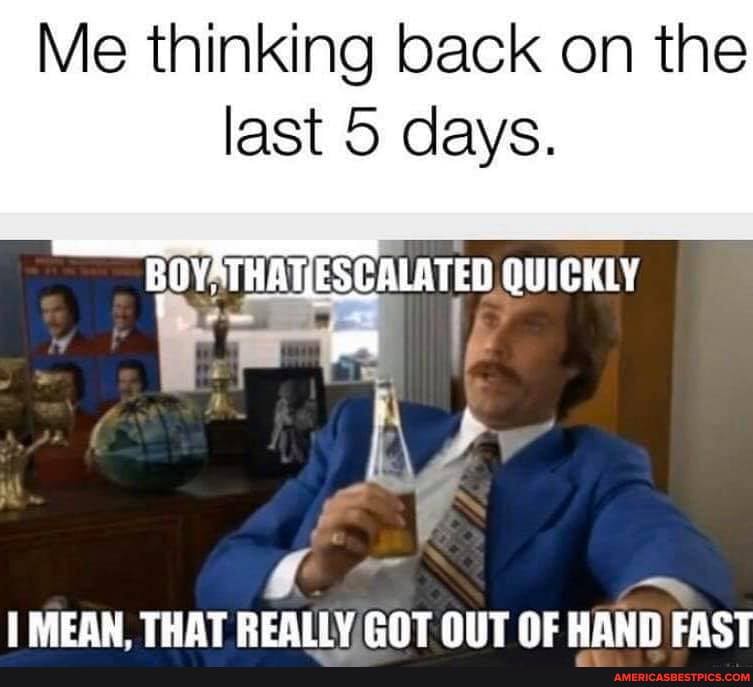 Me thinking back on the last 5 days.
OVATHATIESCALATED QUICKLY
MEAN THAT REALLY GOT OUT OF HAND FAST