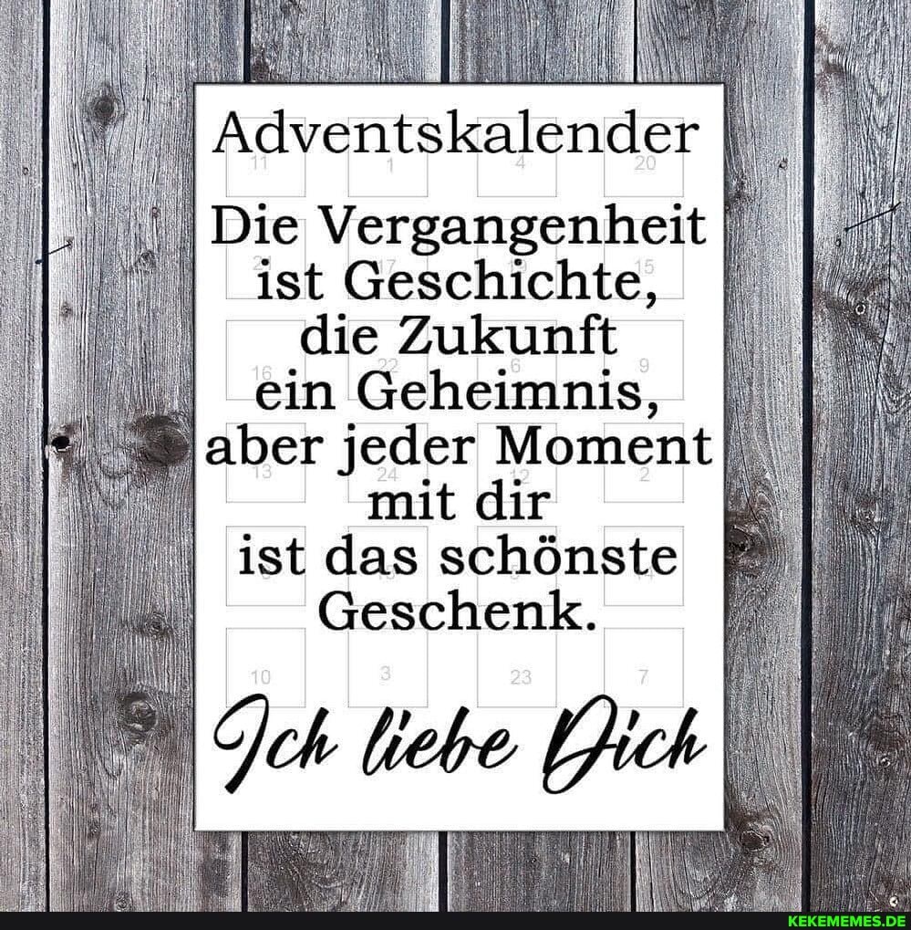 Adventskalender
I Die Vergangenheit
ist Geschichte, die Zukunft ein Geheimnis, aber jeder Moment mit dir ist das schönste
Geschenk.
k ' '