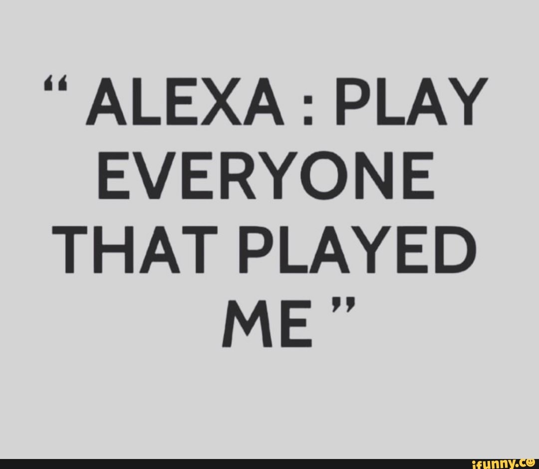 ALEXA PLAY EVERYONE THAT PLAYED ME " iFunny