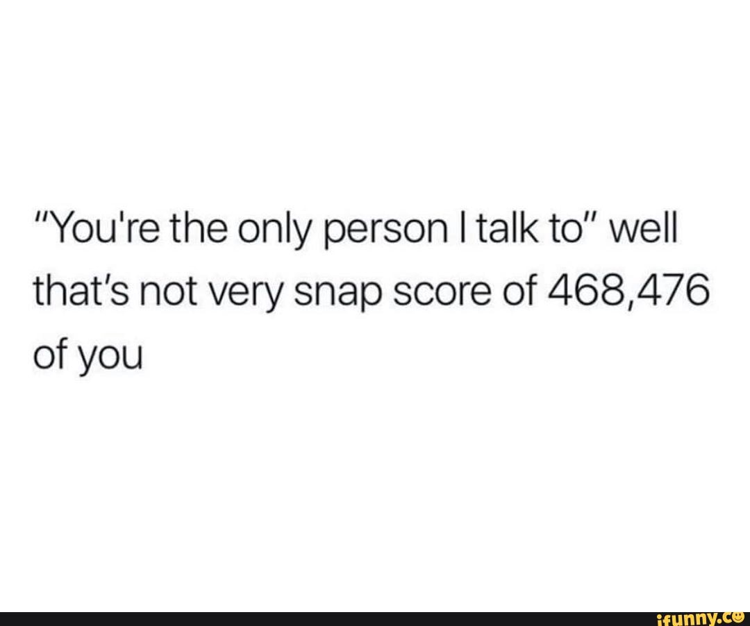 "You're the only person I talk to" well that's not very snap score of 468,476 of you
