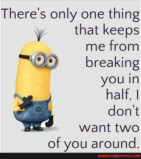 There's only one thing that keeps
me from breaking you in
half, I don't want two
of you around.
