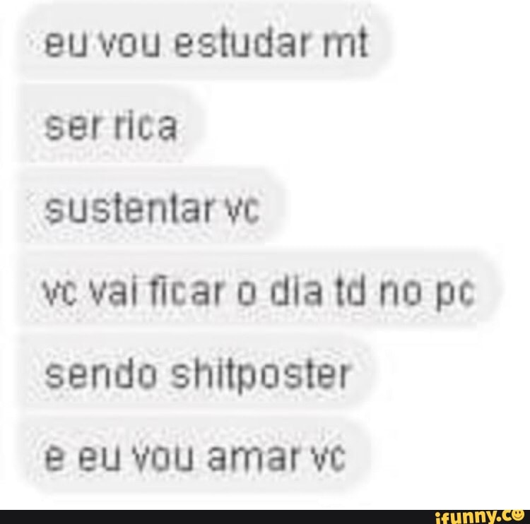 eu vou estudar mt serrica
sustentar vc
vc val ficar dia td no pc sendo ler
eu vou amar vc
