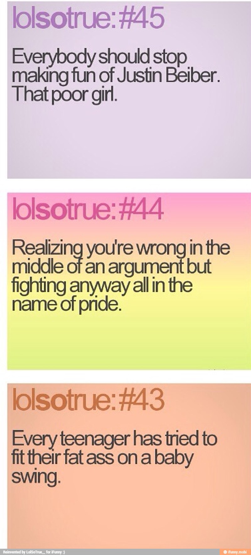 lolsotrue: #45
Everybody should stop
making fun of Justin Beiber.
That poor girl.
lolsotrue: #44
Realizing you're wrong in the
middle of an argum
fighting anyway all in the
name of pride.
lolsotrue: #43
Every teenager has tried to ftther fat ass ona baby
swing.
