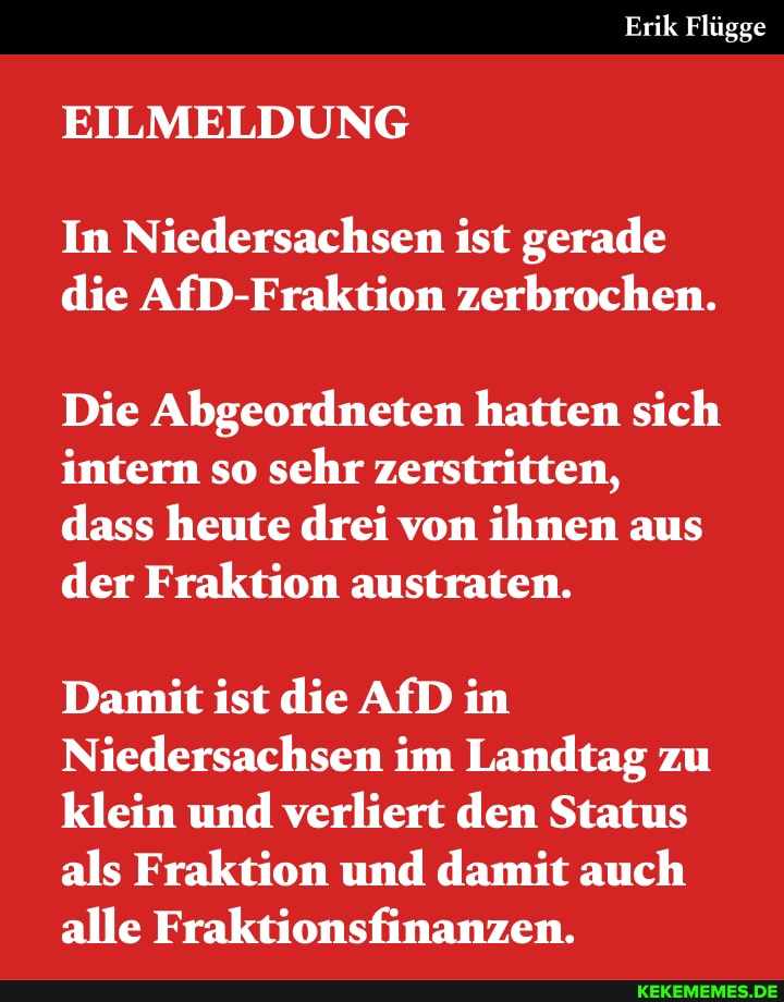 Erik Flügge
EILMELDUNG
In Niedersachsen ist gerade die AfD-Fraktion zerbrochen.
Die Abgeordneten hatten sich intern so sehr zerstritten, dass heute drei von ihnen aus der Fraktion austraten.
Damit ist die AfD in
Niedersachsen im Landtag zu klein und verliert den Status als Fraktion und damit auch alle Fraktionsfinanzen.