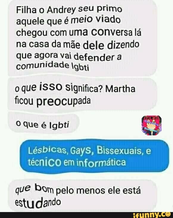Filha o Andrey seu primo aquele que é meio viado chegou com uma conversa lá na casa da mãe dele dizendo
que agora vai defender a comunidade igbti
oque iSSO Significa? Manha ficou preocupada
que é Igbti
Lésbicas, GayS, Bissexuais, e técnico em informática
que bem pelo menos ele está estudando