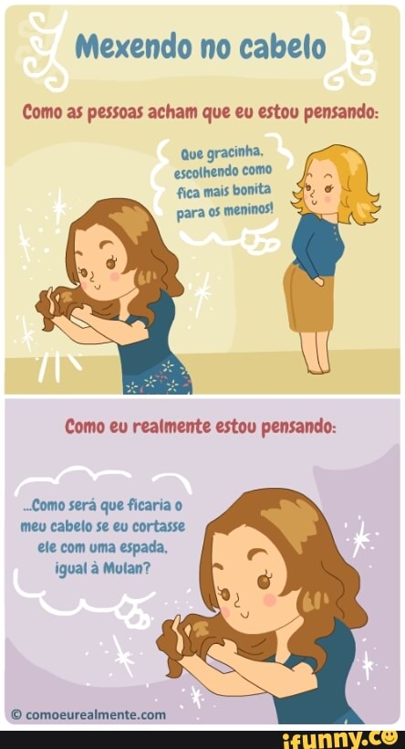 Mexendo no cabelo
Como as pessoas acham que eu estou pensando:
Que gracinha,
escolhendo como
fica mais bonita
para os
meninos!
Como eu realmente estou pensando:
-Como será que ficaria o
meu cabelo se eu cortasse
ele com uma espada,
igual à Mulan?