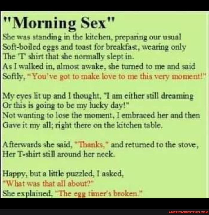 "Morning Sex"
She was standing in the kitchen, preparing our usual
Soft-boiled eggs and toast for breakfast. wearing only
The IP shirt that she normally slept in.
As walked in, almost awake, she turned to me and said
Softly, "You've got to make love to me this very moment!"
My eyes lit up and I thought, "I am cither still dreaming
Or this is going to be my lucky day!"
Not wanting to lose the moment, embraced her and then
Gave it my all; right there on the kitchen table.
Afterwards she said, "Thanks," and retumed to the stove,
Her T-shirt still around her neck.
Happy, but a little puzzled, I asked,
"What was that all about?"
She ed "The egg timer's broken."