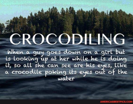 "CROCODILING
is Looking up at her while he is doing it, so all she can see are his eves, like
crocodile poking its eyes out of the