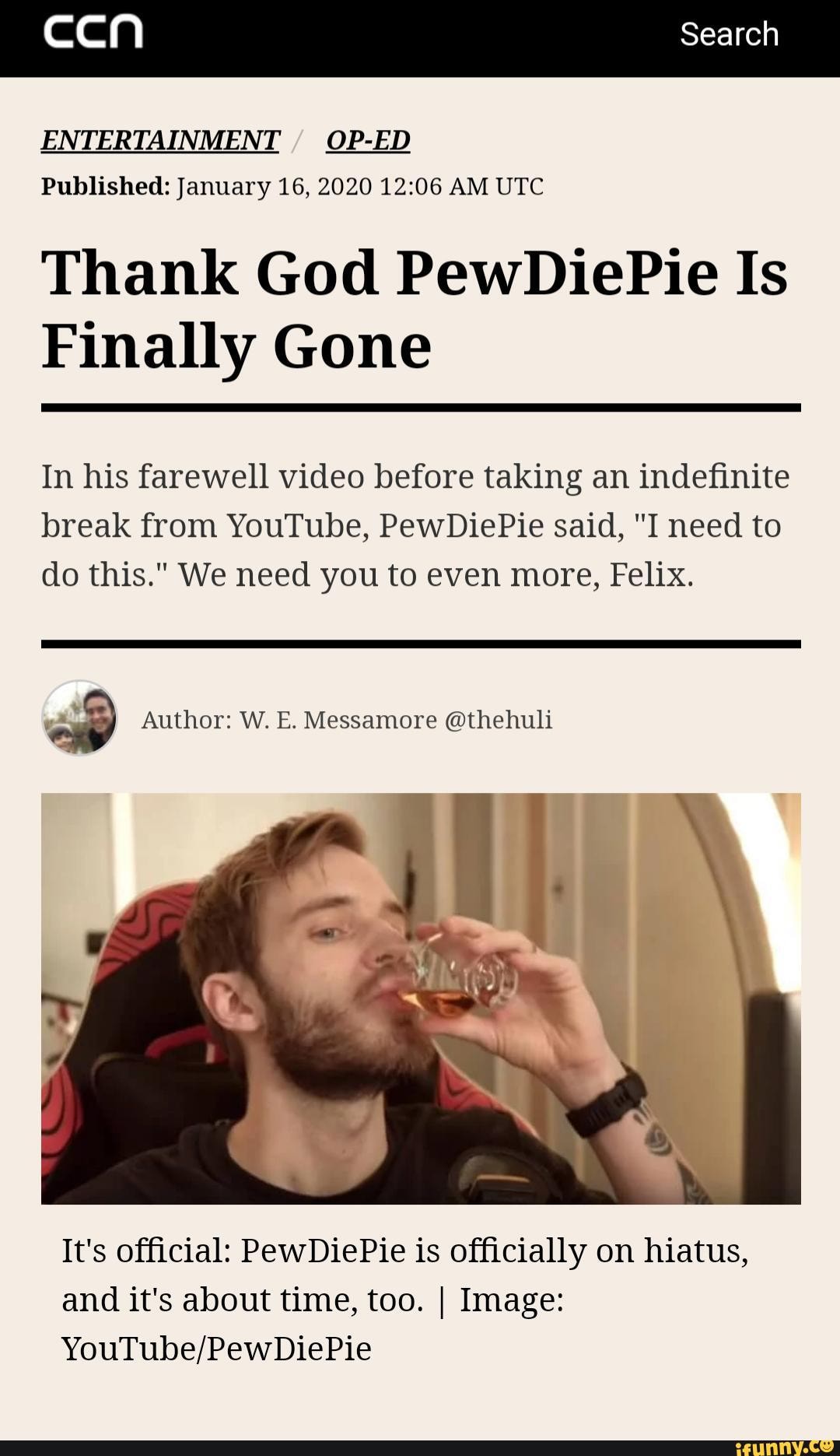 [aaa Search
ENTERTAINMENT
Published: January 16, 2020 12:06 AM UTC
Thank God PewDiePie Is
Finally Gone
In his farewell video before taking an indefinite
break from YouTube, PewDiePie said, "I need to
do this." We need you to even more, Felix.
ap Author: W. E. Messamore @thehuli
It's official: PewDiePie is officially on hiatus,
and it's about time, too. I Image:
YouTube/PewDiePie