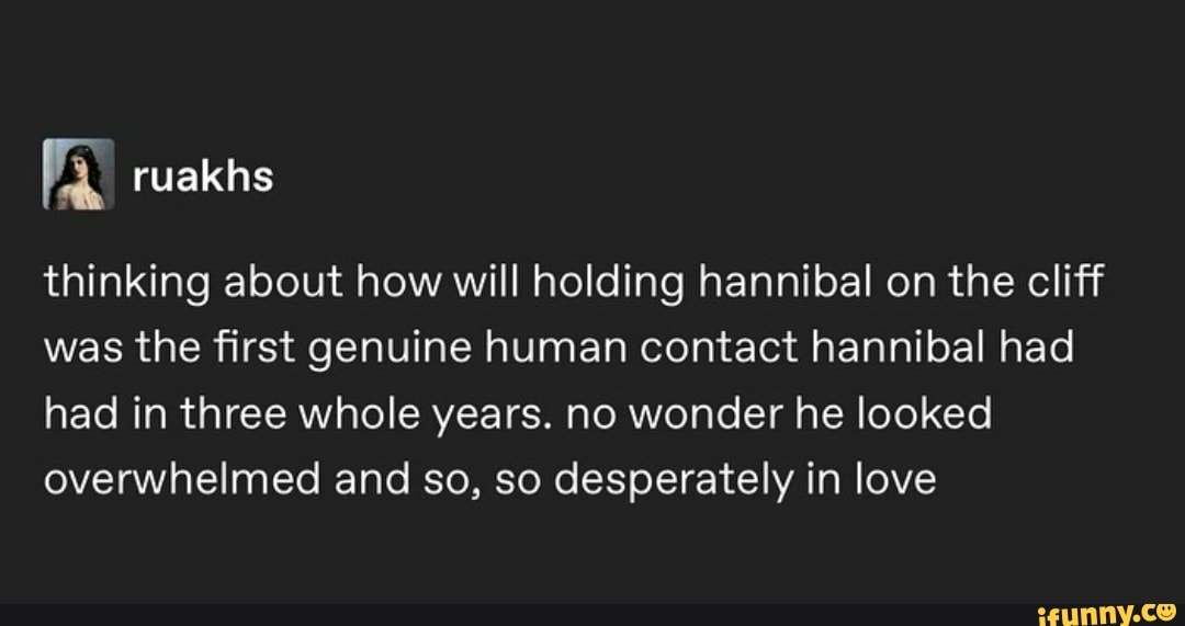 thinking about how will holding hannibal on the cliff was the first genuine human contact hannibal had had in three whole years. no wonder he looked overwhelmed and so, so desperately in love