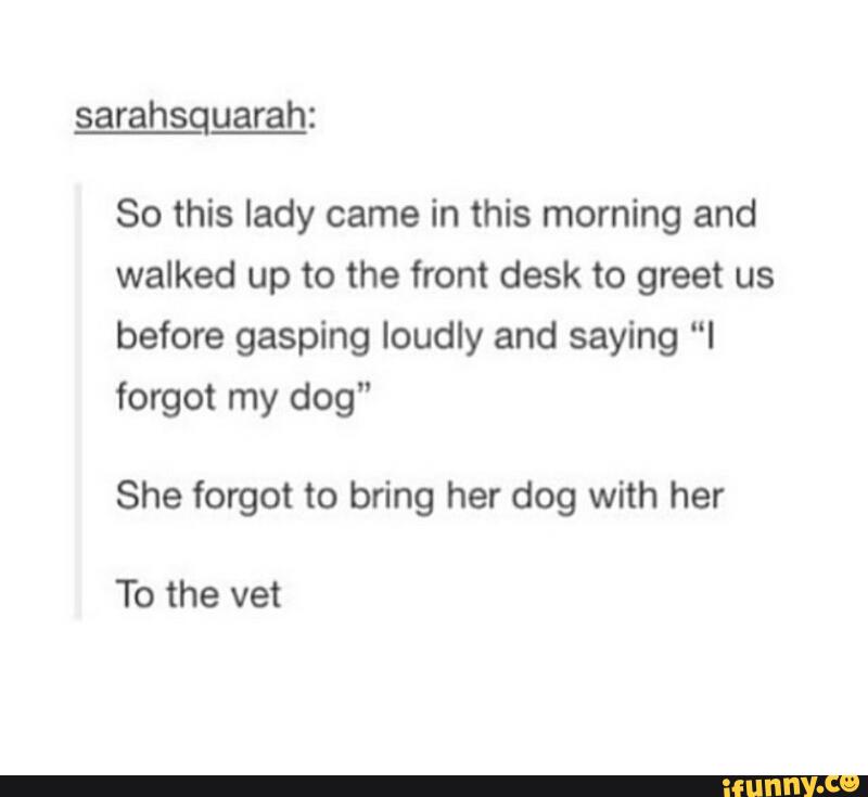 sarahsquarah:
So this lady came in this morning and
walked up to the front desk to greet us
before gasping loudly and saying “I
forgot my dog"
She forgot to bring her dog with her
To the vet