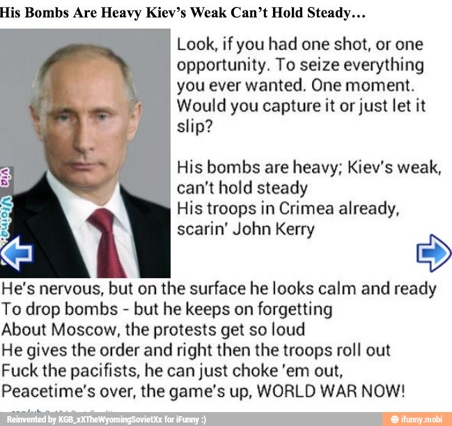 His Bombs Are Heavy Kiev's Weak Can't Hold Steady...
Look, if you had one shot, or one
opportunity. To seize everything
you ever wanted. One moment.
Would you capture it or just let it
slip?
His bombs are heavy; Kiev's weak,
can't hold steady
His troops in Crimea already,
scarin' John Kerry
3
He's nervous, but on the surface he looks calm and ready
To drop bombs but he keeps on forgetting
About Moscow, the protests get so loud
He gives the order and right then the troops roll out
Fuck the pacifists, he can just choke 'em out,
Peacetime's over, the game's up, WORLD WAR NOW!
