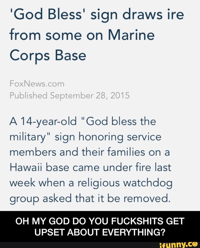 'God Bless' sign draws ire
from some on Marine
Corps Base
A 14-year-old "God bless the
military" sign honoring service
members and their families on a
Hawaii base came
under fire last
week when a
religious watchdog
group asked that it be removed.
OH MY GOD DO YOU FUCKSHITS GET
UPSET ABOUT EVERYTHING? - OH MY GOD DO YOU FUCKSHITS GET UPSET ABOUT EVERYTHING?