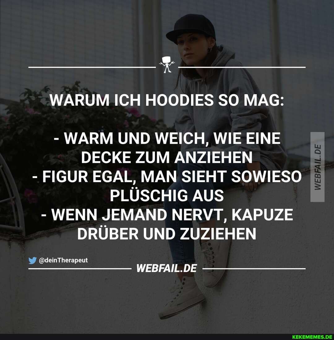 WARUM ICH HOODIES SO MAG:
- WARM UND WEICH, WIE EINE DECKE ZUM ANZIEHEN
- FIGUR EGAL, MAN SIEHT SOWIESO PLÜSCHIG AUS
- WENN JEMAND NERVT, KAPUZE DRÜBER UND ZUZIEHEN
@deinTherapeut
WEBFAIL.DE