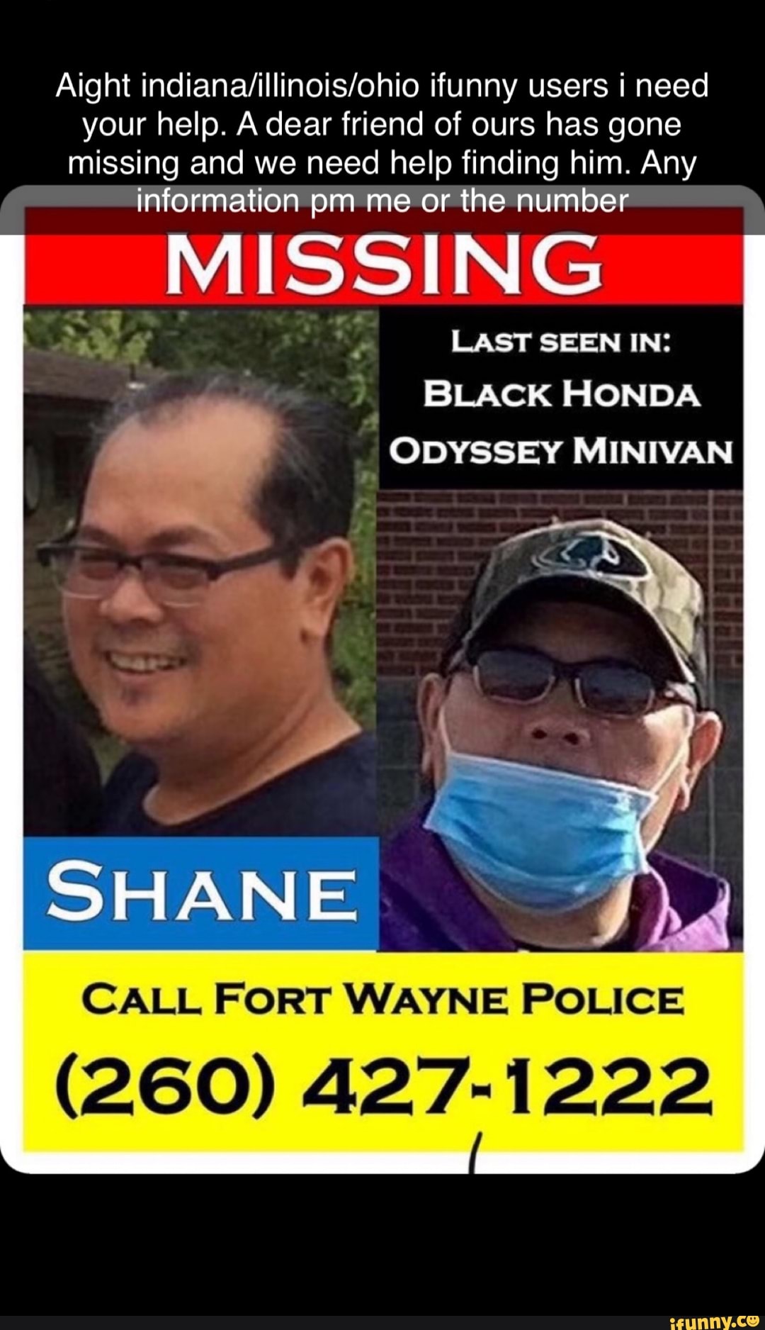 Aight ifunny users i need your help. A dear friend of ours has gone missing and we need help finding him. Any information pm me or the number
_MISSING
LAST SEEN IN:
BLACK HONDA
ODYSSEY MINIVAN
SHANE
CALL FORT WAYNE POLICE
(260) 427-1222