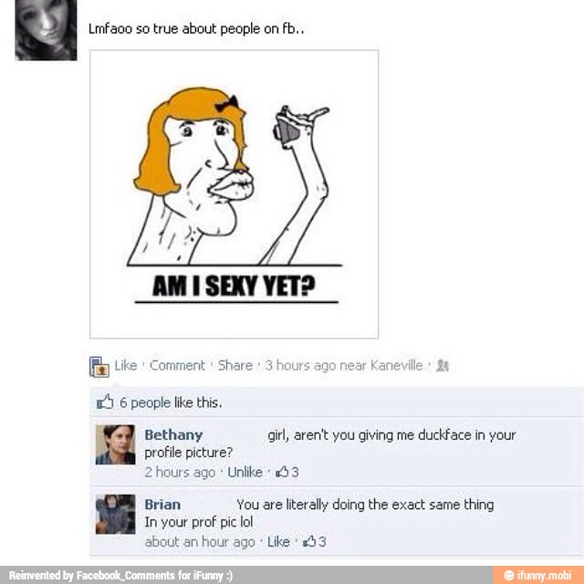 Lmfaoo so true about people on fb..
Y
AMI SEXY VET?
[E Like Comment
6
people like this,
Bethany girl, aren't you giving me duckface in your
profile picture?
2 hours ago Unlike +53
Brian You are literally doing the exact same
thing
In your prof pic lol
about an
hour ago