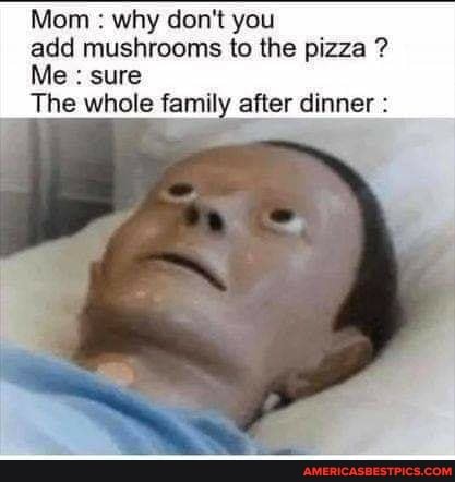 Mom : why don't you add mushrooms to the pizza ?
Me : sure
The whole family after dinner :