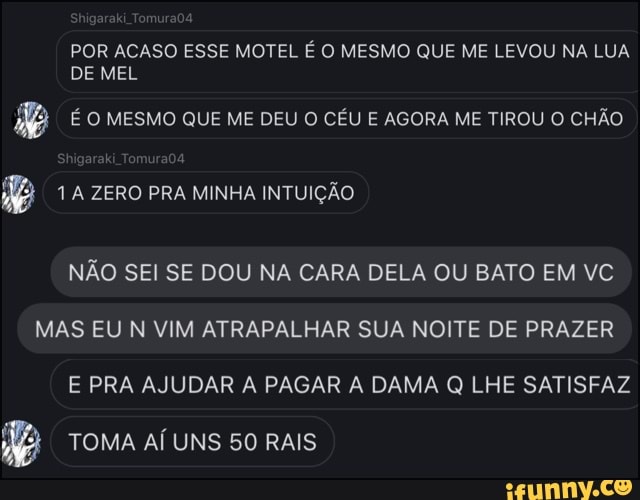 POR ACASO ESSE MOTEL É O MESMO QUE ME LEVOU NA LUA
DE MEL
A/a É O MESMO QUE ME DEU O CÉU E AGORA ME TIROU O CHÃO
NÃO SEI SE DOU NA CARA DELA OU BATO EM VC
MAS EU N VIM ATRAPALHAR SUA NOITE DE PRAZER
E PRA AJUDAR A PAGAR A DAMA Q LHE SATISFAZ
ie TOMA Al UNS 50 RAIS